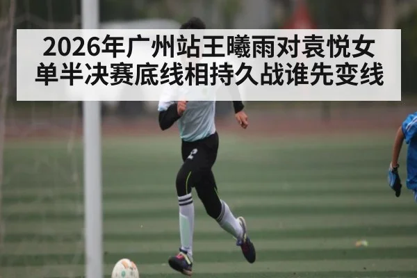 2026年广州站王曦雨对袁悦女单半决赛底线相持久战谁先变线（kaiyun）